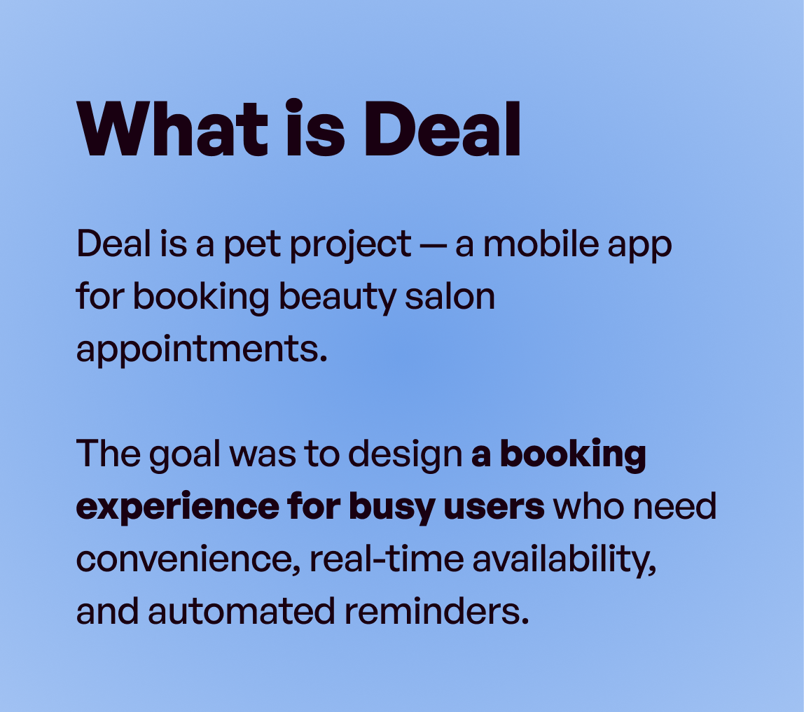 What is Deal: Deal is a pet project — a mobile app for booking beauty salon appointments. The goal was to design a booking experience for busy users who need convenience, real-time availability, and automated reminders.